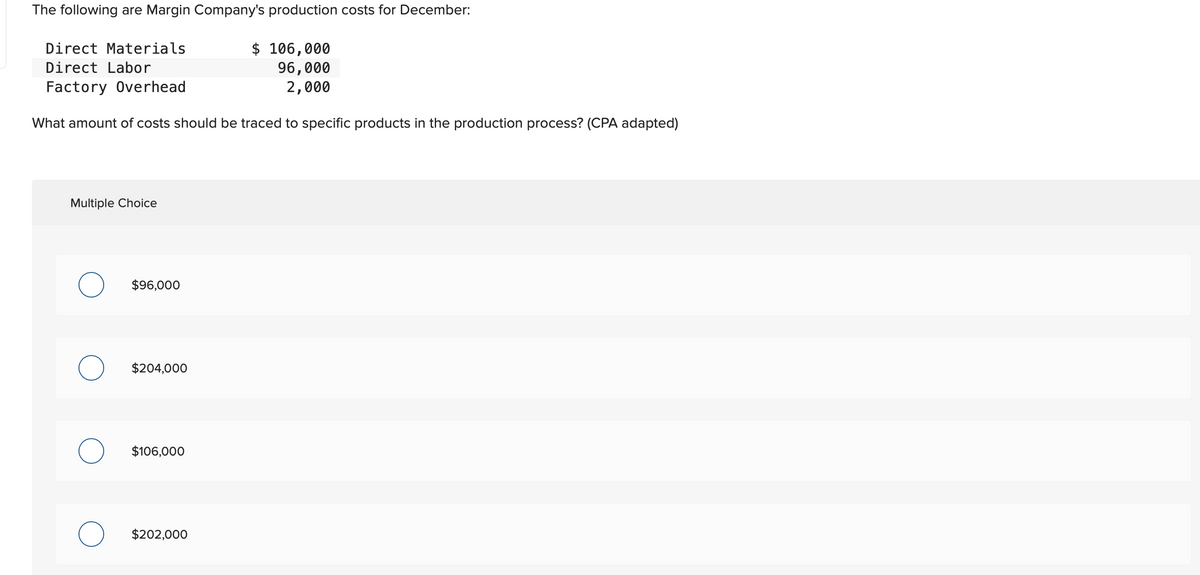 The following are Margin Company's production costs for December:
Direct Materials
Direct Labor
Factory Overhead
What amount of costs should be traced to specific products in the production process? (CPA adapted)
Multiple Choice
$96,000
$204,000
$106,000
O $202,000
$ 106,000
96,000
2,000