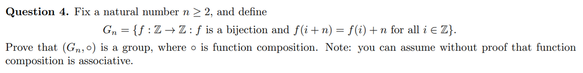 Question 4. Fix a natural number n > 2, and define
Gn = {f :Z→ Z:f is a bijection and f(i+n) = f(i)+n for all i E Z}.
Prove that (Gn,0) is a group, where o is function composition. Note: you can assume without proof that function
composition is associative.
