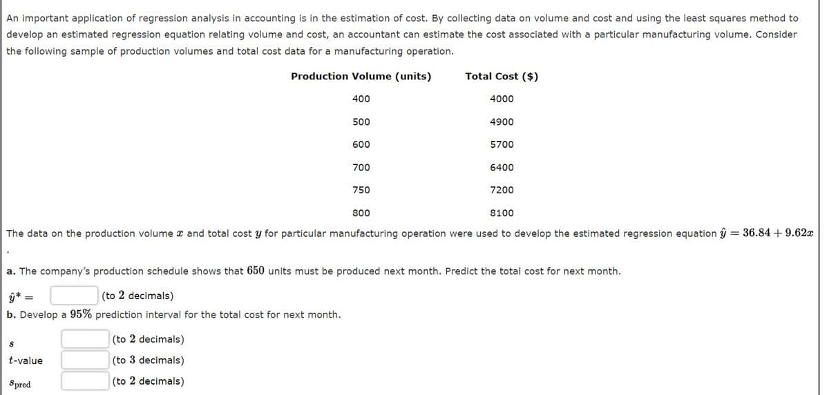 An important application of regression analysis in accounting is in the estimation of cost. By collecting data on volume and cost and using the least squares method to
develop an estimated regression equation relating volume and cost, an accountant can estimate the cost associated with a particular manufacturing volume. Consider
the following sample of production volumes and total cost data for a manufacturing operation.
Production Volume (units)
Total Cost ($)
400
4000
500
4900
600
5700
700
6400
750
7200
800
8100
The data on the production volume x and total cost y for particular manufacturing operation were used to develop the estimated regression equation ŷ
= 36.84 + 9.62x
a. The company's production schedule shows that 650 units must be produced next month. Predict the total cost for next month.
(to 2 decimals)
b. Develop a 95% prediction interval for the total cost for next month.
(to 2 decimals)
t-value
(to 3 decimals)
Spred
(to 2 decimals)
