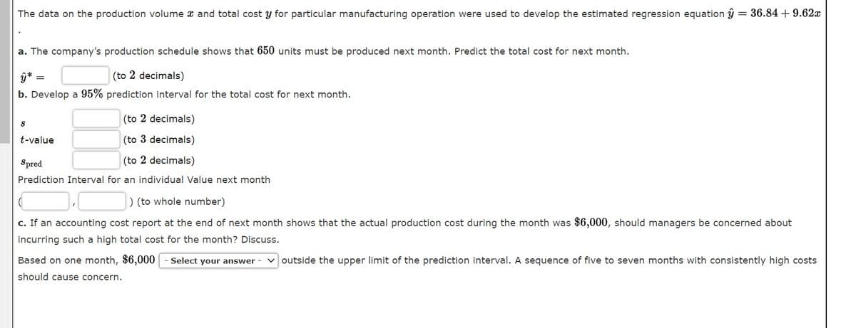 The data on the production volume x and total cost y for particular manufacturing operation were used to develop the estimated regression equation ŷ = 36.84 + 9.62x
a. The company's production schedule shows that 650 units must be produced next month. Predict the total cost for next month.
(to 2 decimals)
b. Develop a 95% prediction interval for the total cost for next month.
(to 2 decimals)
t-value
(to 3 decimals)
Spred
(to 2 decimals)
Prediction Interval for an individual Value next month
) (to whole number)
c. If an accounting cost report at the end of next month shows that the actual production cost during the month was $6,000, should managers be concerned about
incurring such a high total cost for the month? Discuss.
Based on one month, $6,000
Select your answer
v outside the upper limit of the prediction interval. A sequence of five to seven months with consistently high costs
should cause concern.
