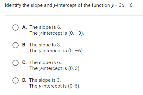 Identify the slope and y-intercept of the function y = 3x - 6.
O A. The slope is 6.
The y-intercept is (0, -3).
O B. The slope is 3.
The y-intercept is (0, -6).
C. The slope is 6.
The y-intercept is (0, 3).
O D. The slope is 3.
The y-intercept is (0, 6).
