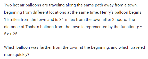 Two hot air balloons are traveling along the same path away from a town,
beginning from different locations at the same time. Henry's balloon begins
15 miles from the town and is 31 miles from the town after 2 hours. The
distance of Tasha's balloon from the town is represented by the function y =
5x + 25.
Which balloon was farther from the town at the beginning, and which traveled
more quickly?
