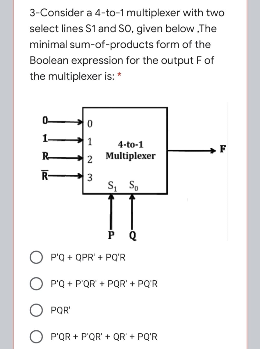 3-Consider a 4-to-1 multiplexer with two
select lines S1 and SO, given below ,The
minimal sum-of-products form of the
Boolean expression for the output F of
the multiplexer is: *
0-
1-
1
4-to-1
F
R-
2
Multiplexer
R-
3
S, So
O P'Q + QPR' + PQ'R
P'Q + P'QR' + PQR' + PQ'R
PQR'
O P'QR + P'QR' + QR' + PQ'R
