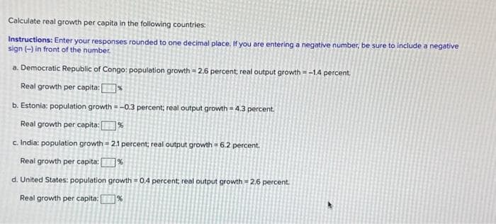 Calculate real growth per capita in the following countries:
Instructions: Enter your responses rounded to one decimal place. If you are entering a negative number, be sure to include a negative
sign (-) in front of the number.
a. Democratic Republic of Congo: population growth=2.6 percent; real output growth = -1.4 percent.
Real growth per capita:%
b. Estonia: population growth=-0.3 percent; real output growth 4.3 percent.
Real growth per capita: %
c. India: population growth = 2.1 percent; real output growth 6.2 percent.
Real growth per capita: %
d. United States: population growth = 0.4 percent; real output growth 2.6 percent.
Real growth per capita:
%