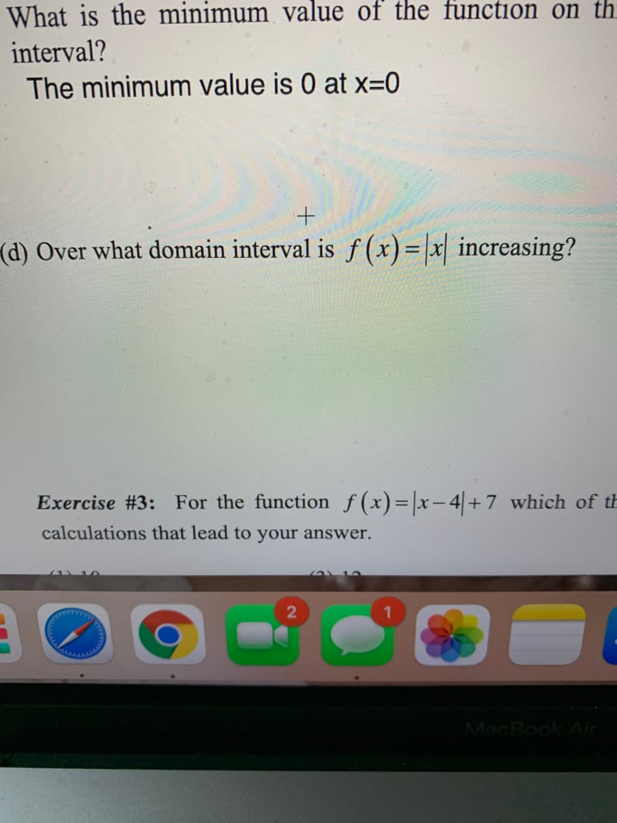 What is the minimum value of the function on th
interval?
The minimum value is 0 at x=0
(d) Over what domain interval is f(x)=|x increasing?
Exercise #3: For the function f(x)=|x-4+7 which of th
calculations that lead to your answer.
MacBook Ain
