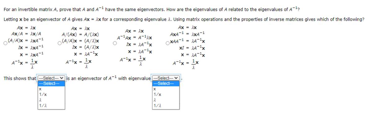 For an invertible matrix A, prove that A and A- have the same eigenvectors. How are the eigenvalues of A related to the eigenvalues of A-1?
Letting x be an eigenvector of A gives Ax = ix for a corresponding eigenvalue 2. Using matrix operations and the properties of inverse matrices gives which of the following?
Ax = ix
Ax = ix
Ax = ix
Ax = ix
Ax/A = ix/A
A/(Ax) = A/(1x)
AXA-1
iXA-1
%3D
%3D
A-'Ax = A-1ix
Ix = AA-1x
%3D
iXA-1
Ix = ixA-1
ixA-1
(A/A)x
O(A/A)x = (A/2)x
OXAA-1
XI =
%3D
(A/2)x
x = 1A-x
1x
Ix =
X =
X =
x =
A-1x = 1x
%3D
A-x = 1x
A-1x =
A-1x = 1x
This shows that --Select-- v is an eigenvector of A with eigenvalue
---Select-- v
-Select---
-Select--
1/x
1/x
1/1
1/1
