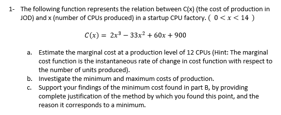 1- The following function represents the relation between C(x) (the cost of production in
JOD) and x (number of CPUS produced) in a startup CPU factory. (0<x < 14 )
C(x) = 2x3 – 33x² + 60x + 900
a. Estimate the marginal cost at a production level of 12 CPUS (Hint: The marginal
cost function is the instantaneous rate of change in cost function with respect to
the number of units produced).
b. Investigate the minimum and maximum costs of production.
c. Support your findings of the minimum cost found in part B, by providing
complete justification of the method by which you found this point, and the
reason it corresponds to a minimum.
