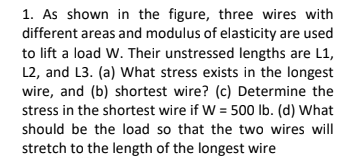 1. As shown in the figure, three wires with
different areas and modulus of elasticity are used
to lift a load W. Their unstressed lengths are L1,
L2, and L3. (a) What stress exists in the longest
wire, and (b) shortest wire? (c) Determine the
stress in the shortest wire if W = 500 Ib. (d) What
should be the load so that the two wires will
stretch to the length of the longest wire
