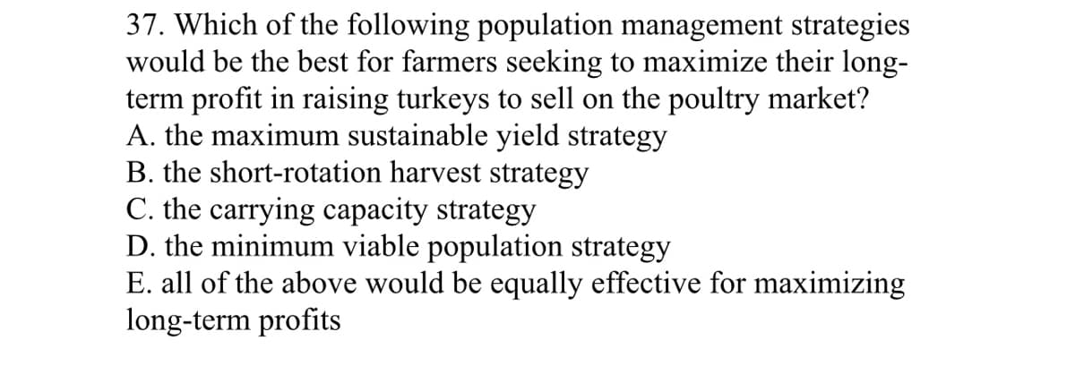 37. Which of the following population management strategies
would be the best for farmers seeking to maximize their long-
term profit in raising turkeys to sell on the poultry market?
A. the maximum sustainable yield strategy
B. the short-rotation harvest strategy
C. the carrying capacity strategy
D. the minimum viable population strategy
E. all of the above would be equally effective for maximizing
long-term profits
