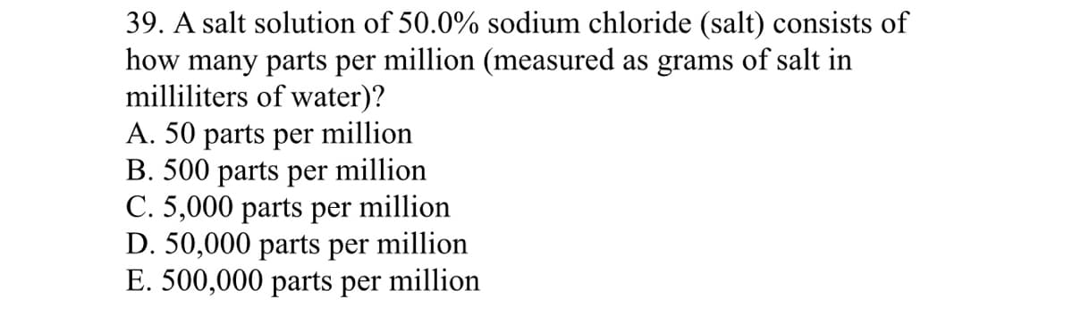 39. A salt solution of 50.0% sodium chloride (salt) consists of
how many parts per million (measured as grams of salt in
milliliters of water)?
A. 50 parts per million
B. 500 parts per million
C. 5,000 parts per million
D. 50,000 parts per million
E. 500,000 parts per million
