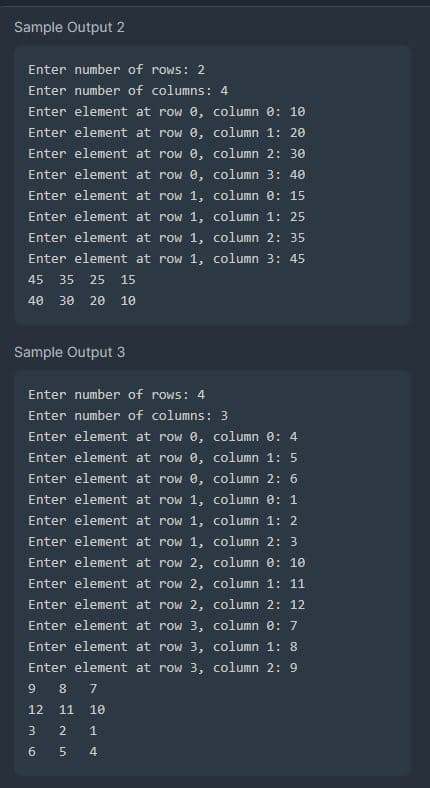 Sample Output 2
Enter number of rows: 2
Enter number of columns: 4
Enter element at row 0, column 0: 10
Enter element at row 0,
column 1: 20
Enter element at row 0,
Enter element at
row 0,
Enter element at
row 1,
Enter element at row 1,
Enter element at row 1, column 2: 35
Enter element at row 1, column 3: 45
45 35 25 15
40 30 20 10
Sample Output 3
Enter number of rows: 4
Enter number of columns: 3
Enter element at row 0, column 0: 4
Enter element at
row 0,
column 1: 5
Enter element at row 0,
Enter element at row 1,
Enter element at
row 1,
Enter element at
row 1,
Enter element at
row 2,
Enter element at row 2,
Enter element at row 2,
column 2: 30
column 3: 40
column 0: 15
column 1: 25
لیا
Enter element at row 3,
column 0: 7
Enter element at row 3,
column 1: 8
Enter element at row 3, column 2: 9
9 8 7
12 11 10
3
2 1
5
4
6
st
column 2: 6
column 0: 1
column 1: 2
column 2: 3
column 0: 10
column 1: 11
column 2: 12