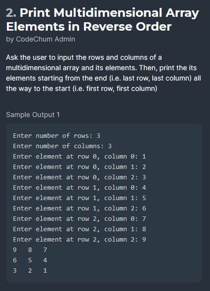 2. Print Multidimensional Array
Elements in Reverse Order
by CodeChum Admin
Ask the user to input the rows and columns of a
multidimensional array and its elements. Then, print the its
elements starting from the end (i.e. last row, last column) all
the way to the start (i.e. first row, first column)
Sample Output 1
Enter number of rows: 3
Enter number of columns: 3
Enter element at row 0, column 0: 1
Enter element at row 0,
column 1: 2
Enter element at
row 0,
column 2: 3
Enter element at
row 1,
column 0: 4
Enter element at
row 1,
column 1: 5
Enter element at
row 1,
column 2: 6
Enter element at row 2,
column 0: 7
Enter element at row 2,
Enter element at row 2,
9
63
∞05~
8 7
2
41
column 1: 8
column 2: 9
