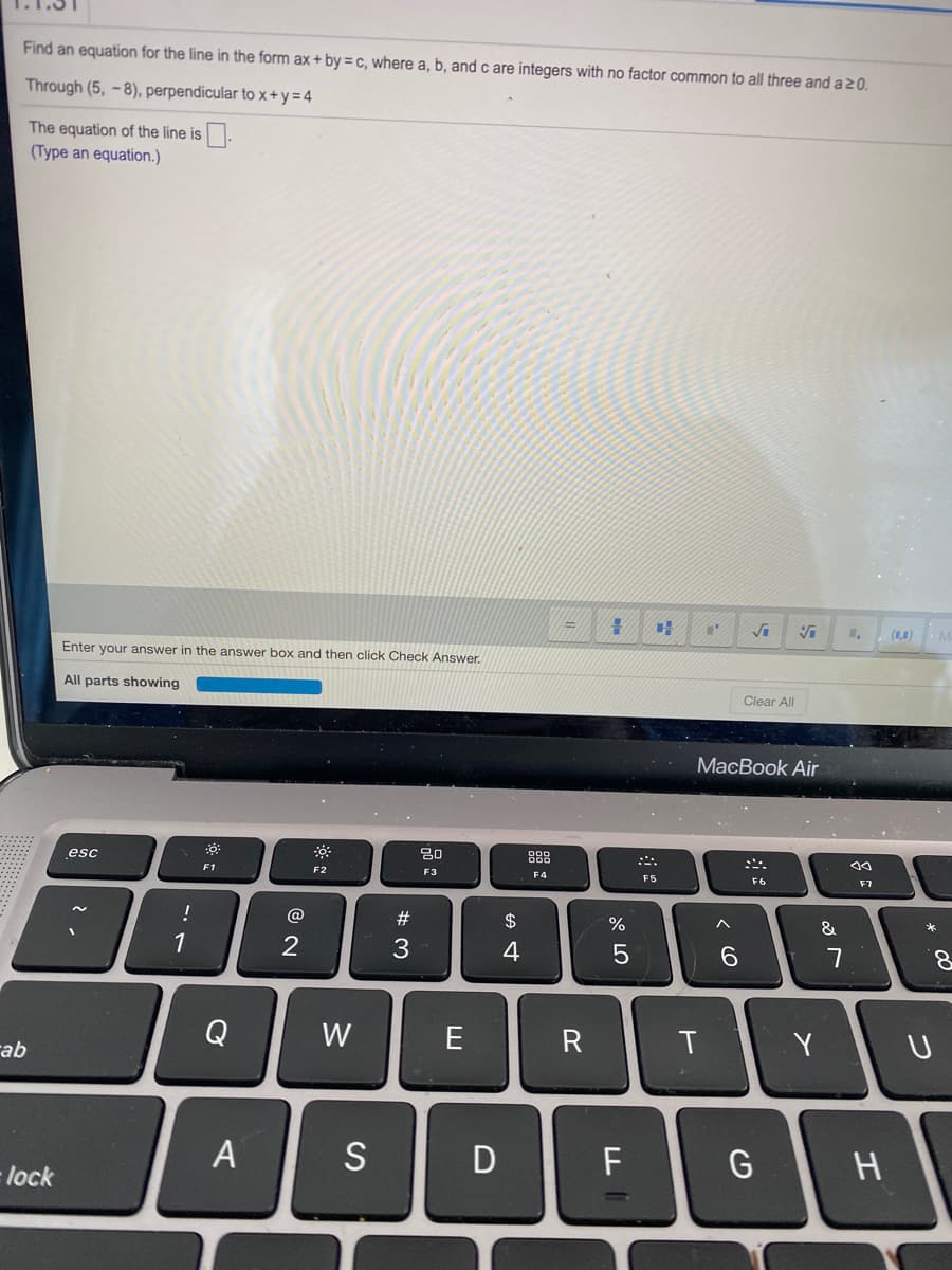 Find an equation for the line in the form ax + by = c, where a, b, and c are integers with no factor common to all three and a 20.
Through (5, -8), perpendicular to x+y=4
The equation of the line is.
(Type an equation.)
(L.)
Enter your answer in the answer box and then click Check Answer.
All parts showing
Clear All
МacВook Air
20
888
esc
F1
F2
F3
F4
F5
F6
F7
!
@
#
&
1
3
4
6.
7
8.
Q
W
E
Y
rab
A
S
D
lock
つ
エ
くO
R
