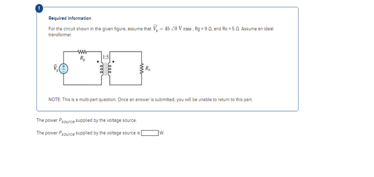 !
Required information
For the circuit shown in the given figure, assume that V = 45 20 V rms, Rg = 9 02, and Ro = 50. Assume an ideal
transformer.
ww
Rg
1:5
Ro
NOTE: This is a multi-part question. Once an answer is submitted, you will be unable to return to this part.
The power Psource supplied by the voltage source.
The power Psource supplied by the voltage source is
W.