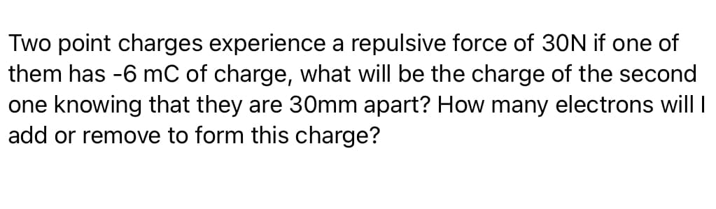 Two point charges experience a repulsive force of 30N if one of
them has -6 mC of charge, what will be the charge of the second
one knowing that they are 30mm apart? How many electrons will I
add or remove to form this charge?