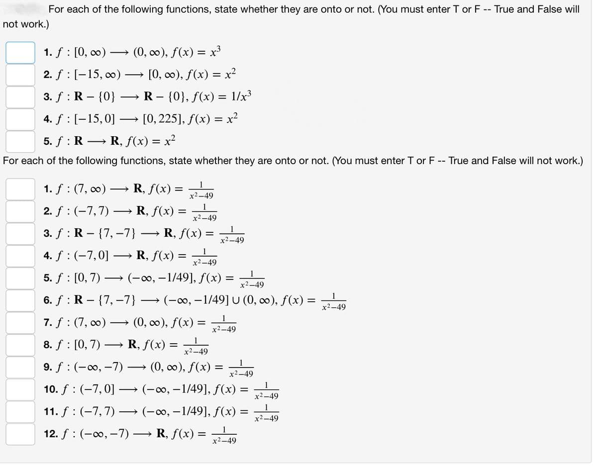 For each of the following functions, state whether they are onto or not. (You must enter T or F -- True and False will
not work.)
(0, ∞), f(x) = x³
1. f: [0, ∞) -
2. f: [-15, ∞)
3. f: R - {0}
4. f: [-15, 0]
5. ƒ : R → R, ƒ(x) = x²
For each of the following functions, state whether they are onto or not. (You must enter T or F -- True and False will not work.)
[0, ∞), f(x) = x²
R - {0}, f(x) = 1/x³
[0, 225], f(x) = x²
1
x²-49
1. f: (7, ∞) → R, f(x) =
2. ƒ : (−7, 7) → R, ƒ(x) = x²-49
3. f: R {7, -7} › R, ƒ(x) =
=
1
x²-49
4. f: (-7,0] → R, f(x) = x²-49
5. ƒ : [0, 7) →→→ (▬∞, −1/49], ƒ(x) =
=
R, f(x) =
=
1
x²-49
6. ƒ : R – {7, -7} → (−o, −1/49] U (0, co), f(x) = x²-49
7. f: (7,00) → (0, ∞), ƒ(x) =
8. f: [0,7)
1
x²-49
9. f (-∞, -7) · → (0, ∞), ƒ(x) = x²-49
10. f : (-7, 0] →
(-∞, -1/49], f(x)
(-∞, −1/49], f(x) =
11. f(-7, 7) →
1
12. f (-∞, -7) → R, ƒ(x) =
x²-49
1
x²-49
=
1
x²-49
1
x²-49