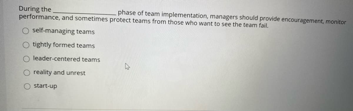 During the
performance, and sometimes protect teams from those who want to see the team fail.
phase of team implementation, managers should provide encouragement, monitor
self-managing teams
tightly formed teams
leader-centered teams
O reality and unrest
O start-up
O
