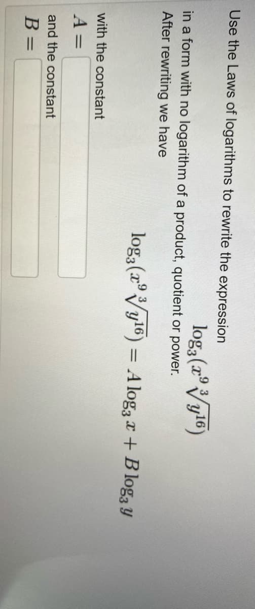 Use the Laws of logarithms to rewrite the expression
log3 (a°Vyl6)
in a form with no logarithm of a product, quotient or power.
After rewriting we have
loga (r°Vyl6) =
,16
A log3 x + B log3 Y
with the constant
A =
%3D
and the constant
B
