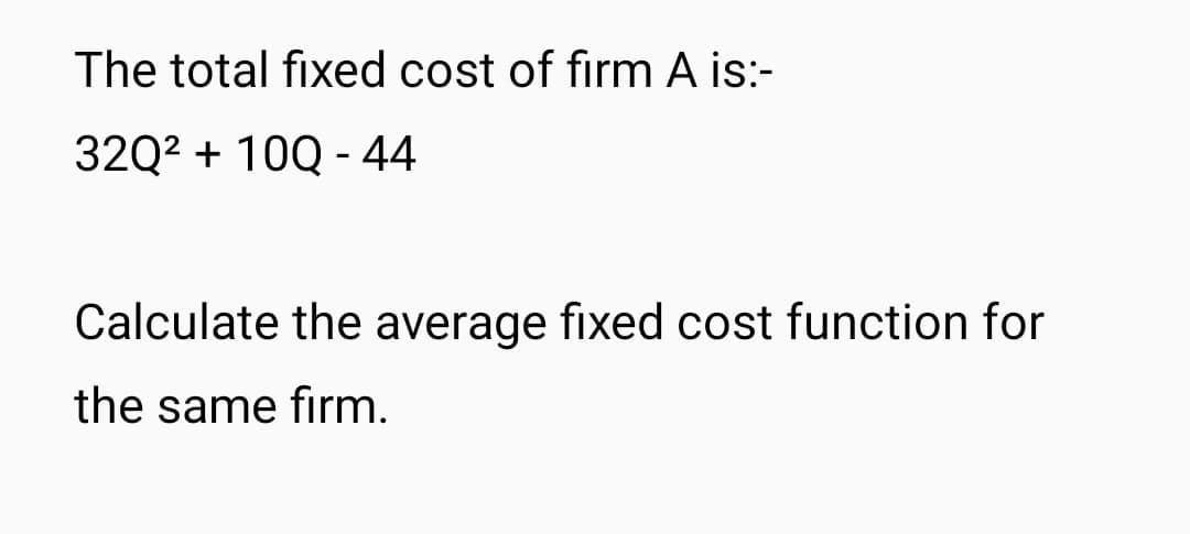 The total fixed cost of firm A is:-
32Q² + 10Q - 44
Calculate the average fixed cost function for
the same firm.