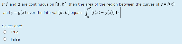 If f and g are continuous on [a, b], then the area of the region between the curves of y = f(x)
and y = g(x) over the interval [a, b] equals fx) - g(x)]dx
Select one:
O True
O False
