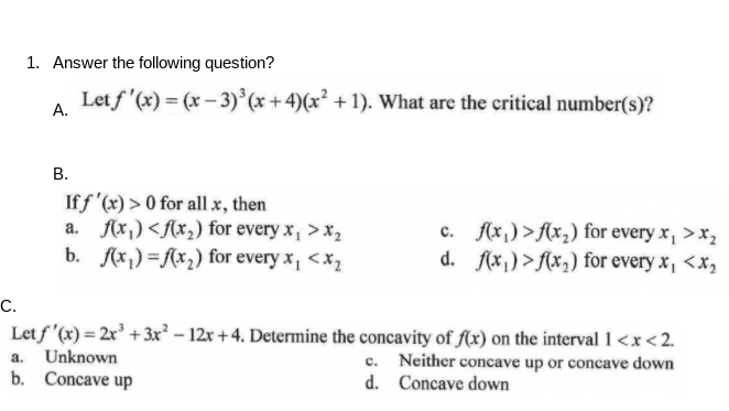 1. Answer the following question?
Let f '(x) = (x – 3) (x +4)(x² + 1). What are the critical number(s)?
А.
В.
If f '(x) > 0 for all x, then
a. f(x,) <fx,) for every x, > x,
b. f(x,) =f(x2) for every x, <x2
c. f(x,) >{x,) for every x, >x,
d. f(x,) >f(x,) for every x, <x,
С.
Letf '(x) = 2x³ + 3xr² – 12x + 4. Determine the concavity of fAx) on the interval 1 <x<2.
Unknown
c. Neither concave up or concave down
d. Concave down
a.
b. Concave up
