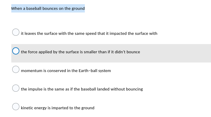 When a baseball bounces on the ground
it leaves the surface with the same speed that it impacted the surface with
the force applied by the surface is smaller than if it didn't bounce
momentum is conserved in the Earth-ball system
the impulse is the same as if the baseball landed without bouncing
kinetic energy is imparted to the ground
