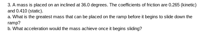 3. A mass is placed on an inclined at 36.0 degrees. The coefficients of friction are 0.265 (kinetic)
and 0.410 (static).
a. What is the greatest mass that can be placed on the ramp before it begins to slide down the
ramp?
b. What acceleration would the mass achieve once it begins sliding?
