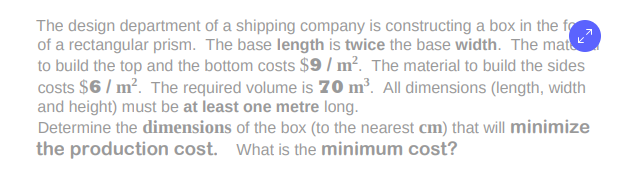 The design department of a shipping company is constructing a box in the fo
of a rectangular prism. The base length is twice the base width. The mat
to build the top and the bottom costs $9 / m². The material to build the sides
costs $6 / m?. The required volume is 70 m³. All dimensions (length, width
and height) must be at least one metre long.
Determine the dimensions of the box (to the nearest cm) that will minimize
the production cost. What is the minimum cost?
