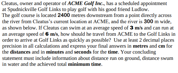 Cleatus, owner and operator of ACME Golf Inc., has a scheduled appointment
at Spudnickville Golf Links to play golf with his good friend Ludlow.
The golf course is located 2400 metres downstream from a point directly across
the river from Cleatus's current location at ACME, and the river is 300 m wide,
as shown below. If Cleatus can swim at an average speed of 3 m/s and can run at
an average speed of 6 m/s, how should he travel from ACME to the Golf Links in
order to arrive at Golf Links as quickly as possible? Use at least 2 decimal places
precision in all calculations and express your final answers in metres and cm for
the distances and in minutes and seconds for the time. Your concluding
statement must include information about distance run on ground, distance swum
in water and the achieved total minimum time.