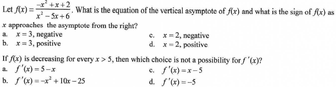 Let f(x):
What is the equation of the vertical asymptote of f(x) and what is the sign of f(x) as
x - 5x +6
x approaches the asymptote from the right?
x = 3, negative
b.
x = 2, negative
а.
с.
x = 3, positive
d.
x = 2, positive
If f(x) is decreasing for every x > 5, then which choice is not a possibility for f '(x)?
a. f'(x) = 5-x
b. f'(x) = -x² + 10x – 25
c. f'(x) = x - 5
d. f'(x) = -5
