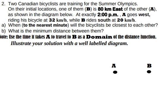 2. Two Canadian bicyclists are training for the Summer Olympics.
On their initial locations, one of them (B) is 80 km East of the other (A),
as shown in the diagram below. At exactly 2:00 p.m. , A goes west,
riding his bicycle at 32 km/h, while B rides south at 20 km/h.
a) When (to the nearest minute) will the bicyclists be closest to each other?
b) What is the minimum distance between them?
Note: Use the time it takes A to travel to B as a Domain of the distance function.
Illustrate your solution with a well labelled diagram.
A
в
