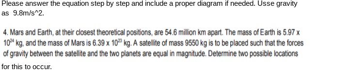 Please answer the equation step by step and include a proper diagram if needed. Usse gravity
as 9.8m/s^2.
4. Mars and Earth, at their closest theoretical positions, are 54.6 million km apart. The mass of Earth is 5.97 x
10 kg, and the mass of Mars is 6.39 x 10ª kg. A satellite of mass 9550 kg is to be placed such that the forces
of gravity between the satellite and the two planets are equal in magnitude. Determine two possible locations
for this to occur.
