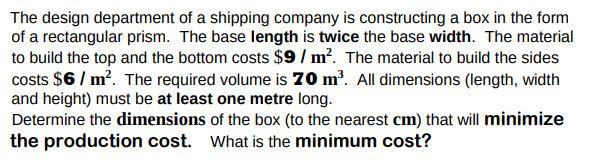 The design department of a shipping company is constructing a box in the form
of a rectangular prism. The base length is twice the base width. The material
to build the top and the bottom costs $9 / m². The material to build the sides
costs $6 / m?. The required volume is 70 m³. All dimensions (length, width
and height) must be at least one metre long.
Determine the dimensions of the box (to the nearest cm) that will minimize
the production cost. What is the minimum cost?
