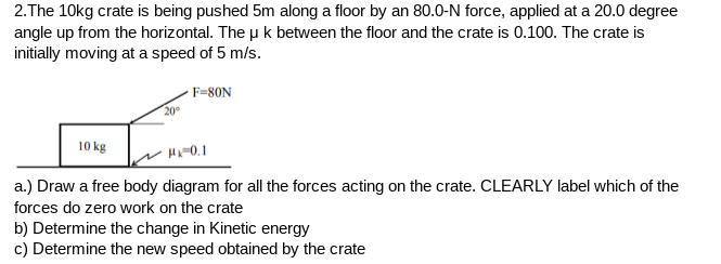 2.The 10kg crate is being pushed 5m along a floor by an 80.0-N force, applied at a 20.0 degree
angle up from the horizontal. The u k between the floor and the crate is 0.100. The crate is
initially moving at a speed of 5 m/s.
- F=80N
20°
10 kg
HA-0.1
a.) Draw a free body diagram for all the forces acting on the crate. CLEARLY label which of the
forces do zero work on the crate
b) Determine the change in Kinetic energy
c) Determine the new speed obtained by the crate
