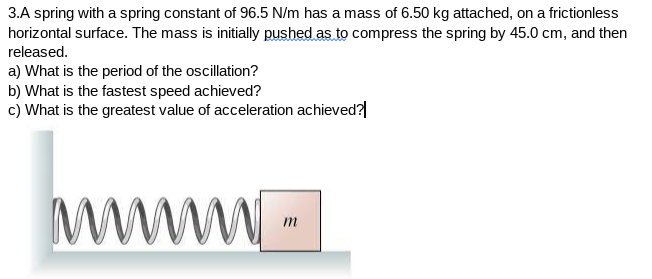 3.A spring with a spring constant of 96.5 N/m has a mass of 6.50 kg attached, on a frictionless
horizontal surface. The mass is initially pushed as to compress the spring by 45.0 cm, and then
released.
a) What is the period of the oscillation?
b) What is the fastest speed achieved?
c) What is the greatest value of acceleration achieved?|
www
m
