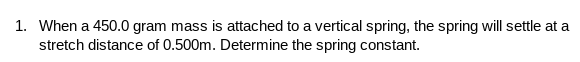1. When a 450.0 gram mass is attached to a vertical spring, the spring will settle at a
stretch distance of 0.500m. Determine the spring constant.
