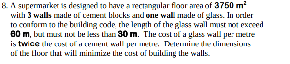 8. A supermarket is designed to have a rectangular floor area of 3750 m²
with 3 walls made of cement blocks and one wall made of glass. In order
to conform to the building code, the length of the glass wall must not exceed
60 m, but must not be less than 30 m. The cost of a glass wall per metre
is twice the cost of a cement wall per metre. Determine the dimensions
of the floor that will minimize the cost of building the walls.