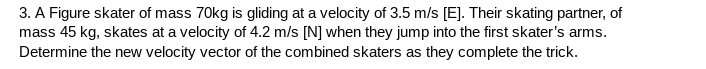 3. A Figure skater of mass 70kg is gliding at a velocity of 3.5 m/s [E]. Their skating partner, of
mass 45 kg, skates at a velocity of 4.2 m/s [N] when they jump into the first skater's arms.
Determine the new velocity vector of the combined skaters as they complete the trick.