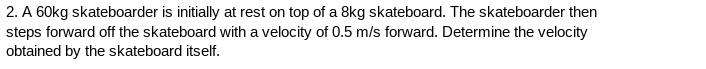 2. A 60kg skateboarder is initially at rest on top of a 8kg skateboard. The skateboarder then
steps forward off the skateboard with a velocity of 0.5 m/s forward. Determine the velocity
obtained by the skateboard itself.