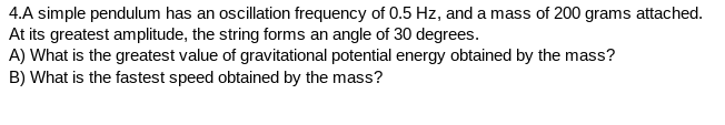 4.A simple pendulum has an oscillation frequency of 0.5 Hz, and a mass of 200 grams attached.
At its greatest amplitude, the string forms an angle of 30 degrees.
A) What is the greatest value of gravitational potential energy obtained by the mass?
B) What is the fastest speed obtained by the mass?
