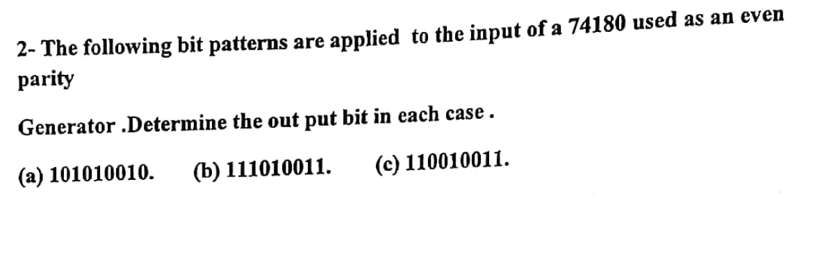 2- The following bit patterns are applied to the input of a 74180 used as an even
parity
Generator .Determine the out put bit in each case.
(a) 101010010.
(b) 111010011.
(c) 110010011.
