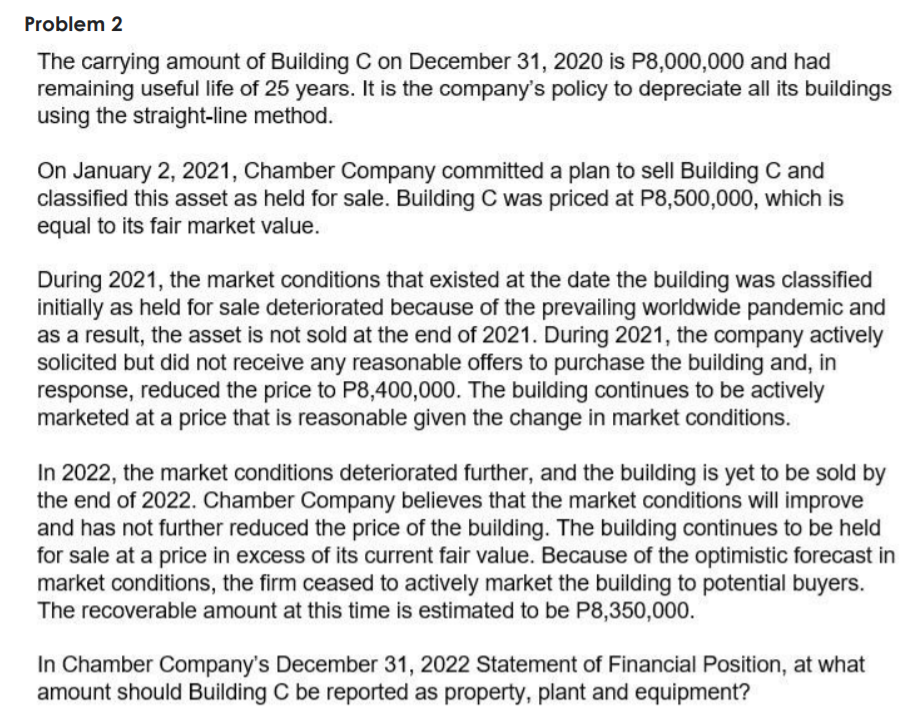 Problem 2
The carrying amount of Building C on December 31, 2020 is P8,000,000 and had
remaining useful life of 25 years. It is the company's policy to depreciate all its buildings
using the straight-line method.
On January 2, 2021, Chamber Company committed a plan to sell Building C and
classified this asset as held for sale. Building C was priced at P8,500,000, which is
equal to its fair market value.
During 2021, the market conditions that existed at the date the building was classified
initially as held for sale deteriorated because of the prevailing worldwide pandemic and
as a result, the asset is not sold at the end of 2021. During 2021, the company actively
solicited but did not receive any reasonable offers to purchase the building and, in
response, reduced the price to P8,400,000. The building continues to be actively
marketed at a price that is reasonable given the change in market conditions.
In 2022, the market conditions deteriorated further, and the building is yet to be sold by
the end of 2022. Chamber Company believes that the market conditions will improve
and has not further reduced the price of the building. The building continues to be held
for sale at a price in excess of its current fair value. Because of the optimistic forecast in
market conditions, the firm ceased to actively market the building to potential buyers.
The recoverable amount at this time is estimated to be P8,350,000.
In Chamber Company's December 31, 2022 Statement of Financial Position, at what
amount should Building C be reported as property, plant and equipment?
