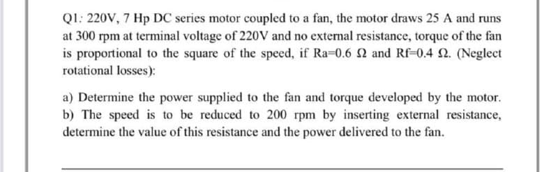 Q1: 220V, 7 Hp DC series motor coupled to a fan, the motor draws 25 A and runs
at 300 rpm at terminal voltage of 220V and no external resistance, torque of the fan
is proportional to the square of the speed, if Ra=0.6 2 and Rf-0.4 2. (Neglect
rotational losses):
a) Determine the power supplied to the fan and torque developed by the motor.
b) The speed is to be reduced to 200 rpm by inserting external resistance,
determine the value of this resistance and the power delivered to the fan.
