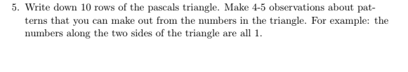 5. Write down 10 rows of the pascals triangle. Make 4-5 observations about pat-
terns that you can make out from the numbers in the triangle. For example: the
numbers along the two sides of the triangle are all 1.
