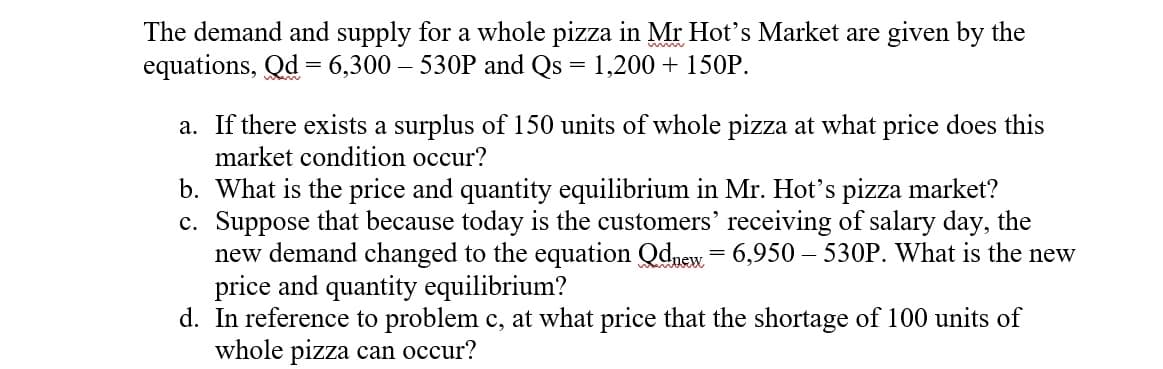 The demand and supply for a whole pizza in Mr Hot's Market are given by the
equations, Qd = 6,300 – 530P and Qs
1,200 + 150P.
a. If there exists a surplus of 150 units of whole pizza at what price does this
market condition occur?
b. What is the price and quantity equilibrium in Mr. Hot's pizza market?
c. Suppose that because today is the customers' receiving of salary day, the
new demand changed to the equation Qdnew = 6,950 – 530P. What is the new
price and quantity equilibrium?
d. In reference to problem c, at what price that the shortage of 100 units of
whole pizza can occur?
