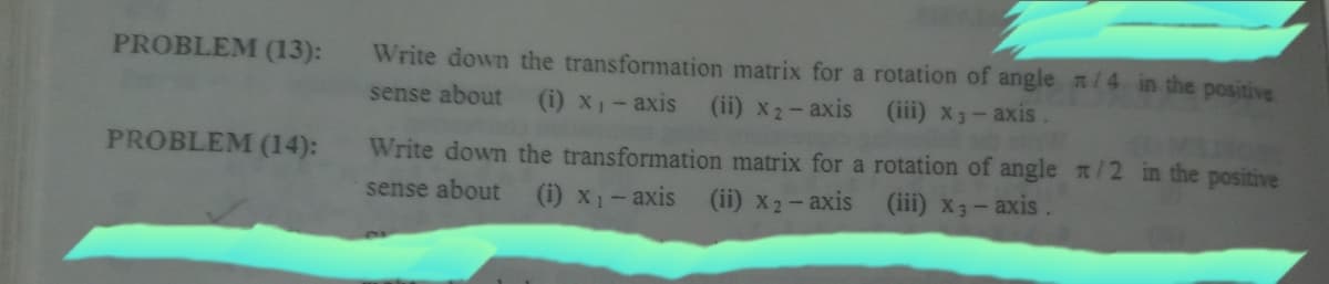 PROBLEM (13):
Write down the transformation matrix for a rotation of angle n/4 in the positive
sense about
(i) x1-axis
(ii) x2-axis
(iii) x3-axis
PROBLEM (14):
Write down the transformation matrix for a rotation of angle n/2 in the positive
sense about
(i) x1- axis
(ii) x2-axis
(iii) x3- axis.
