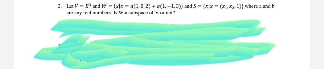 2. Let V = E3 and W = {x|x = a(1,0,2) + b(1,-1,3)} and S = {x|x = (x1,x2, 1)} where a and b
are any real numbers. Is W a subspace of V or not?
