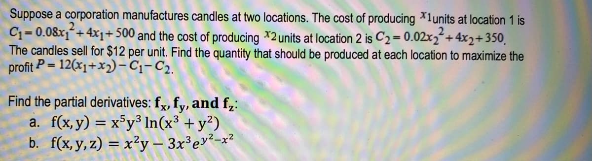 Suppose a corporation manufactures candles at two locations. The cost of producing *1units at location 1 is
C₁=0.08x₁² +4x1+500 and the cost of producing *2 units at location 2 is C₂ = 0.02x₂²+4x2+350
The candles sell for $12 per unit. Find the quantity that should be produced at each location to maximize the
profit P = 12(x₁+x₂)-C₁-C₂.
Find the partial derivatives: fx, fy, and f₂:
a. f(x,y) = x5y³ In(x³ + y²)
b. f(x, y, z) = x²y — 3x³ ey²-x²