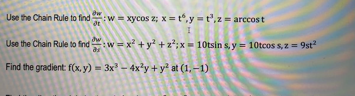 Use the Chain Rule to find
Use the Chain Rule to find
əw
at
Əw
əs
:W= = xycos z; x = t6, y = t³, z = arccost
w = x² + y² + z²; x = 10tsin s, y = 10tcos s, z =
Find the gradient: f(x, y) = 3x³ - 4x²y
+
N
at (1, -1)
9st²