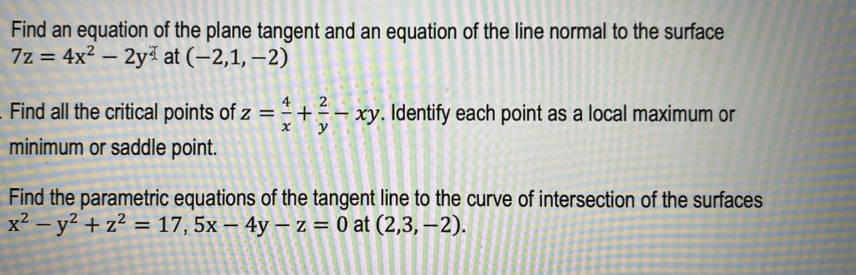 Find an equation of the plane tangent and an equation of the line normal to the surface
7z = 4x² - 2y at
(-2,1,-2)
Find all the critical points of z =
minimum or saddle point.
4
+ X
x
+
2
IN
y
- xy. Identify each point as a local maximum or
T
Find the parametric equations of the tangent line to the curve of intersection of the surfaces
x² - y² + z² = 17, 5x - 4y -z = 0 at (2,3,-2).